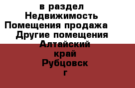  в раздел : Недвижимость » Помещения продажа »  » Другие помещения . Алтайский край,Рубцовск г.